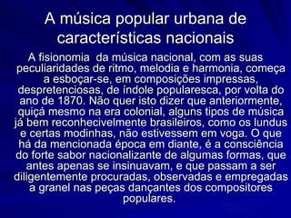 A música popular urbana de
      características nacionais
    A fisionomia da música nacional, com as suas
 peculiaridades de ritmo, melodia e harmonia, começa
        a esboçar-se, em composições impressas,
 despretenciosas, de índole popularesca, por volta do
 ano de 1870. Não quer isto dizer que anteriormente,
 quiçá mesmo na era colonial, alguns tipos de música
já bem reconhecivelmente brasileiros, como os lundus
  e certas modinhas, não estivessem em voga. O que
 há da mencionada época em diante, é a consciência
do forte sabor nacionalizante de algumas formas, que
   antes apenas se insinuavam, e que passam a ser
diligentemente procuradas, observadas e empregadas
    a granel nas peças dançantes dos compositores
                       populares.
 