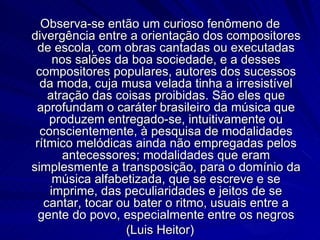 Observa-se então um curioso fenômeno de
divergência entre a orientação dos compositores
 de escola, com obras cantadas ou executadas
     nos salões da boa sociedade, e a desses
 compositores populares, autores dos sucessos
  da moda, cuja musa velada tinha a irresistível
    atração das coisas proibidas. São eles que
 aprofundam o caráter brasileiro da música que
    produzem entregado-se, intuitivamente ou
  conscientemente, à pesquisa de modalidades
 rítmico melódicas ainda não empregadas pelos
       antecessores; modalidades que eram
simplesmente a transposição, para o domínio da
     música alfabetizada, que se escreve e se
    imprime, das peculiaridades e jeitos de se
   cantar, tocar ou bater o ritmo, usuais entre a
  gente do povo, especialmente entre os negros
                  (Luis Heitor)
 
