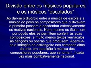 Divisão entre os músicos populares
     e os músicos “escolados”
Ao dar-se o divórcio entre a música de escola e a
 música do povo os compositores que cultivavam
 a primeira passam a desdenhar ostensivamente
 os motivos nacionais. Nem mesmo os títulos em
   português eles se permitem conferir às suas
  composições; e muito menos textos vernáculos
  às canções ou óperas que produzem. Acentua-
 se a imitação do estrangeiro nas camadas altas
        da arte, em oposição à música dos
  compositores populares, que se torna [...] cada
       vez mais combativamente nacional.
 