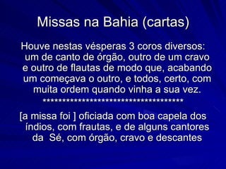 Missas na Bahia (cartas)
Houve nestas vésperas 3 coros diversos:
 um de canto de órgão, outro de um cravo
 e outro de flautas de modo que, acabando
 um começava o outro, e todos, certo, com
    muita ordem quando vinha a sua vez.
      ************************************
[a missa foi ] oficiada com boa capela dos
  índios, com frautas, e de alguns cantores
    da Sé, com órgão, cravo e descantes
 