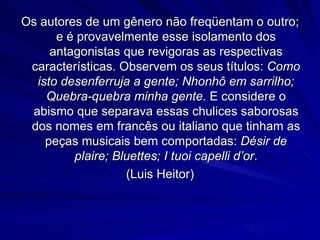 Os autores de um gênero não freqüentam o outro;
      e é provavelmente esse isolamento dos
     antagonistas que revigoras as respectivas
 características. Observem os seus títulos: Como
  isto desenferruja a gente; Nhonhô em sarrilho;
    Quebra-quebra minha gente. E considere o
 abismo que separava essas chulices saborosas
 dos nomes em francês ou italiano que tinham as
    peças musicais bem comportadas: Désir de
         plaire; Bluettes; I tuoi capelli d’or.
                   (Luis Heitor)
 