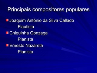 Principais compositores populares
Joaquim Antônio da Silva Callado
    Flautista
Chiquinha Gonzaga
    Pianista
Ernesto Nazareth
    Pianista
 