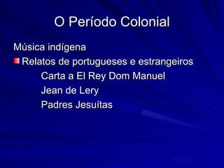 O Período Colonial
Música indígena
 Relatos de portugueses e estrangeiros
     Carta a El Rey Dom Manuel
     Jean de Lery
     Padres Jesuítas
 