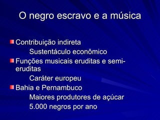 O negro escravo e a música

Contribuição indireta
    Sustentáculo econômico
Funções musicais eruditas e semi-
eruditas
    Caráter europeu
Bahia e Pernambuco
    Maiores produtores de açúcar
    5.000 negros por ano
 