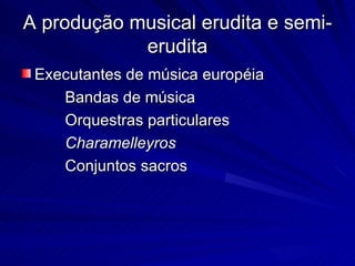 A produção musical erudita e semi-
            erudita
 Executantes de música européia
    Bandas de música
    Orquestras particulares
    Charamelleyros
    Conjuntos sacros
 