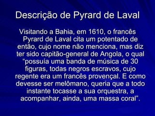 Descrição de Pyrard de Laval
  Visitando a Bahia, em 1610, o francês
    Pyrard de Laval cita um potentado de
  então, cujo nome não menciona, mas diz
 ter sido capitão-general de Angola, o qual
    “possuía uma banda de música de 30
     figuras, todas negros escravos, cujo
regente era um francês provençal. E como
devesse ser melômano, queria que a todo
      instante tocasse a sua orquestra, a
   acompanhar, ainda, uma massa coral”.
 