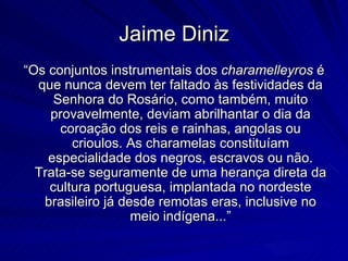 Jaime Diniz
“Os conjuntos instrumentais dos charamelleyros é
  que nunca devem ter faltado às festividades da
     Senhora do Rosário, como também, muito
    provavelmente, deviam abrilhantar o dia da
      coroação dos reis e rainhas, angolas ou
        crioulos. As charamelas constituíam
    especialidade dos negros, escravos ou não.
  Trata-se seguramente de uma herança direta da
    cultura portuguesa, implantada no nordeste
   brasileiro já desde remotas eras, inclusive no
                   meio indígena...”
 