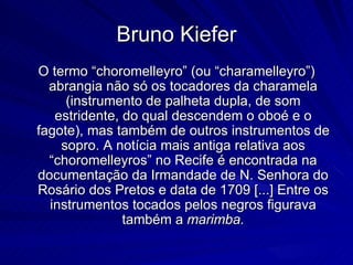 Bruno Kiefer
O termo “choromelleyro” (ou “charamelleyro”)
  abrangia não só os tocadores da charamela
     (instrumento de palheta dupla, de som
   estridente, do qual descendem o oboé e o
fagote), mas também de outros instrumentos de
    sopro. A notícia mais antiga relativa aos
  “choromelleyros” no Recife é encontrada na
documentação da Irmandade de N. Senhora do
Rosário dos Pretos e data de 1709 [...] Entre os
  instrumentos tocados pelos negros figurava
               também a marimba.
 