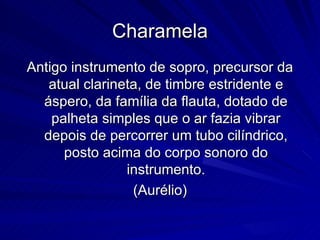 Charamela
Antigo instrumento de sopro, precursor da
   atual clarineta, de timbre estridente e
  áspero, da família da flauta, dotado de
    palheta simples que o ar fazia vibrar
  depois de percorrer um tubo cilíndrico,
      posto acima do corpo sonoro do
                instrumento.
                 (Aurélio)
 