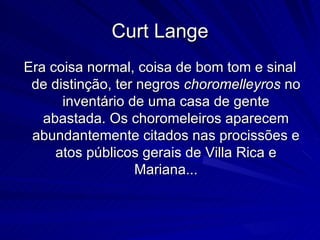 Curt Lange
Era coisa normal, coisa de bom tom e sinal
 de distinção, ter negros choromelleyros no
      inventário de uma casa de gente
   abastada. Os choromeleiros aparecem
 abundantemente citados nas procissões e
     atos públicos gerais de Villa Rica e
                   Mariana...
 