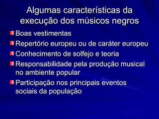 Algumas características da
 execução dos músicos negros
Boas vestimentas
Repertório europeu ou de caráter europeu
Conhecimento de solfejo e teoria
Responsabilidade pela produção musical
no ambiente popular
Participação nos principais eventos
sociais da população
 