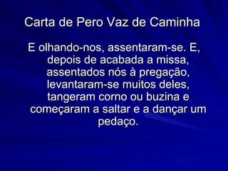 Carta de Pero Vaz de Caminha
E olhando-nos, assentaram-se. E,
    depois de acabada a missa,
    assentados nós à pregação,
    levantaram-se muitos deles,
    tangeram corno ou buzina e
começaram a saltar e a dançar um
             pedaço.
 