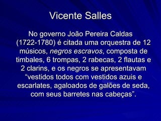 Vicente Salles
    No governo João Pereira Caldas
(1722-1780) é citada uma orquestra de 12
  músicos, negros escravos, composta de
timbales, 6 trompas, 2 rabecas, 2 flautas e
  2 clarins, e os negros se apresentavam
   “vestidos todos com vestidos azuis e
 escarlates, agaloados de galões de seda,
     com seus barretes nas cabeças”.
 