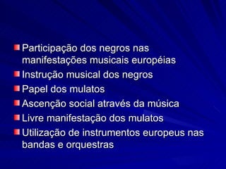 Participação dos negros nas
manifestações musicais européias
Instrução musical dos negros
Papel dos mulatos
Ascenção social através da música
Livre manifestação dos mulatos
Utilização de instrumentos europeus nas
bandas e orquestras
 