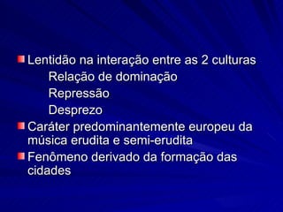 Lentidão na interação entre as 2 culturas
    Relação de dominação
    Repressão
    Desprezo
Caráter predominantemente europeu da
música erudita e semi-erudita
Fenômeno derivado da formação das
cidades
 