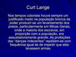 Curt Lange
Nos tempos coloniais houve sempre um
justificado medo na população branca de
 poder produzir-se um levantamento dos
pretos, particularmente em Minas Gerais,
     onde a maioria dos escravos, em
      proporção com a população, era
assustadoramente grande. As proibições
das “danças indecentes” repetiam-se com
 frequência igual às de impedir que eles
             levassem armas.
 