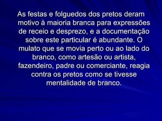 As festas e folguedos dos pretos deram
motivo à maioria branca para expressões
de receio e desprezo, e a documentação
  sobre este particular é abundante. O
mulato que se movia perto ou ao lado do
     branco, como artesão ou artista,
fazendeiro, padre ou comerciante, reagia
    contra os pretos como se tivesse
         mentalidade de branco.
 