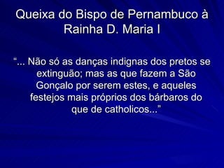 Queixa do Bispo de Pernambuco à
        Rainha D. Maria I

“... Não só as danças indignas dos pretos se
       extinguão; mas as que fazem a São
       Gonçalo por serem estes, e aqueles
     festejos mais próprios dos bárbaros do
               que de catholicos...”
 