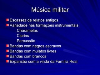 Música militar
Escassez de relatos antigos
Variedade nas formações instrumentais
    Charamelas
    Clarins
    Percussão
Bandas com negros escravos
Bandas com mulatos livres
Bandas com brancos
Expansão com a vinda da Família Real
 