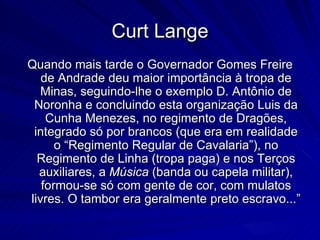 Curt Lange
Quando mais tarde o Governador Gomes Freire
   de Andrade deu maior importância à tropa de
   Minas, seguindo-lhe o exemplo D. Antônio de
 Noronha e concluindo esta organização Luis da
    Cunha Menezes, no regimento de Dragões,
 integrado só por brancos (que era em realidade
      o “Regimento Regular de Cavalaria”), no
  Regimento de Linha (tropa paga) e nos Terços
  auxiliares, a Música (banda ou capela militar),
   formou-se só com gente de cor, com mulatos
livres. O tambor era geralmente preto escravo...”
 