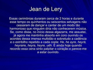 Jean de Lery
Essas cerimônias duraram cerca de 2 horas e durante
esse tempo os quinhentos ou seiscentos selvagens não
     cessaram de dançar e cantar de um modo tão
harmonioso que ninguém diria não conhecerem música.
Se, como disse, no início dessa algazarra, me assustei,
   já agora me mantinha absorto em coro ouvindo os
acordes dessa imensa multidão e sobretudo a cadência
e o estribilho repetido a cada copla: He, he ayre, heyrá,
    heyraire, heyra, heyre, uêh. E ainda hoje quando
recordo essa cena sinto palpitar o coração e parece-me
                      a estar ouvindo.
 