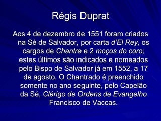 Régis Duprat
Aos 4 de dezembro de 1551 foram criados
 na Sé de Salvador, por carta d’El Rey, os
   cargos de Chantre e 2 moços do coro;
 estes últimos são indicados e nomeados
 pelo Bispo de Salvador já em 1552, a 17
   de agosto. O Chantrado é preenchido
  somente no ano seguinte, pelo Capelão
  da Sé, Clérigo de Ordens de Evangelho
           Francisco de Vaccas.
 