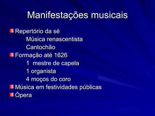 Manifestações musicais
Repertório da sé
   Música renascentista
   Cantochão
Formação até 1626
   1 mestre de capela
   1 organista
   4 moços do coro
Música em festividades públicas
Ópera
 