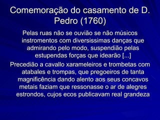 Comemoração do casamento de D.
        Pedro (1760)
    Pelas ruas não se ouvião se não músicos
    instromentos com diversissimas danças que
      admirando pelo modo, suspendião pelas
         estupendas forças que idearão [...]
Precedião a cavallo xarameleiros e trombetas com
    atabales e trompas, que pregoeiros de tanta
  magnificência dando alento aos seus concavos
   metais faziam que ressonasse o ar de alegres
  estrondos, cujos ecos publicavam real grandeza
 