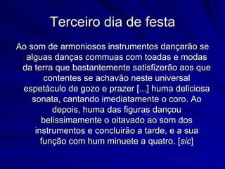 Terceiro dia de festa
Ao som de armoniosos instrumentos dançarão se
  alguas danças commuas com toadas e modas
 da terra que bastantemente satisfizerão aos que
        contentes se achavão neste universal
 espetáculo de gozo e prazer [...] huma deliciosa
    sonata, cantando imediatamente o coro. Ao
          depois, huma das figuras dançou
       belissimamente o oitavado ao som dos
     instrumentos e concluirão a tarde, e a sua
       função com hum minuete a quatro. [sic]
 
