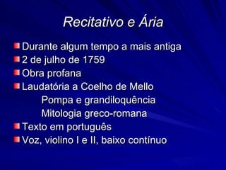 Recitativo e Ária
Durante algum tempo a mais antiga
2 de julho de 1759
Obra profana
Laudatória a Coelho de Mello
    Pompa e grandiloquência
    Mitologia greco-romana
Texto em português
Voz, violino I e II, baixo contínuo
 