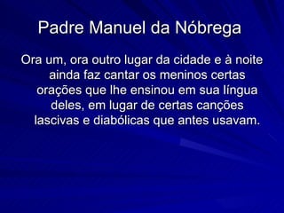Padre Manuel da Nóbrega
Ora um, ora outro lugar da cidade e à noite
     ainda faz cantar os meninos certas
   orações que lhe ensinou em sua língua
     deles, em lugar de certas canções
  lascivas e diabólicas que antes usavam.
 