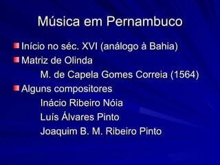 Música em Pernambuco
Início no séc. XVI (análogo à Bahia)
Matriz de Olinda
     M. de Capela Gomes Correia (1564)
Alguns compositores
     Inácio Ribeiro Nóia
     Luís Álvares Pinto
     Joaquim B. M. Ribeiro Pinto
 