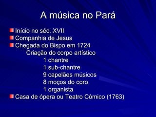 A música no Pará
Início no séc. XVII
Companhia de Jesus
Chegada do Bispo em 1724
     Criação do corpo artístico
           1 chantre
           1 sub-chantre
           9 capelães músicos
           8 moços do coro
           1 organista
Casa de ópera ou Teatro Cômico (1763)
 