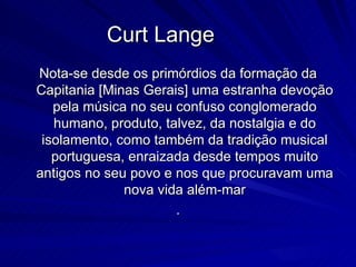 Curt Lange
Nota-se desde os primórdios da formação da
Capitania [Minas Gerais] uma estranha devoção
   pela música no seu confuso conglomerado
   humano, produto, talvez, da nostalgia e do
 isolamento, como também da tradição musical
   portuguesa, enraizada desde tempos muito
antigos no seu povo e nos que procuravam uma
              nova vida além-mar
                      .
 