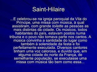 Saint-Hilaire
 ...E celebrou-se na igreja paroquial da Vila do
       Príncipe, uma missa com música, à qual
   assistiram, com grande toilette as pessoas as
    mais distintas da cidade. Os músicos, todos
      habitantes do país, estavam postos numa
tribuna e o povo não tomava parte nos cantos. A
    música convinha a santidade do lugar como
          também à solenidade da festa e foi
    perfeitamente executada. Diversos cantores
    tinham uma voz calorosa, e duvido que, em
        alguma cidade do norte da França, de
    semelhante população, se executasse uma
      missa com música tão bem como essa...
 