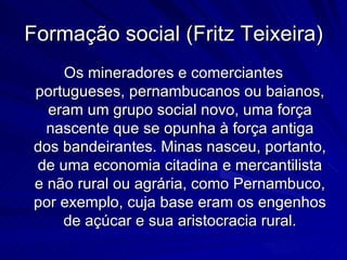 Formação social (Fritz Teixeira)
     Os mineradores e comerciantes
 portugueses, pernambucanos ou baianos,
   eram um grupo social novo, uma força
   nascente que se opunha à força antiga
 dos bandeirantes. Minas nasceu, portanto,
 de uma economia citadina e mercantilista
 e não rural ou agrária, como Pernambuco,
 por exemplo, cuja base eram os engenhos
     de açúcar e sua aristocracia rural.
 