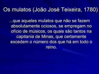 Os mulatos (João José Teixeira, 1780)
  ...que aqueles mulatos que não se fazem
    absolutamente ociosos, se empregam no
    ofício de músicos, os quais são tantos na
       capitania de Minas, que certamente
   excedem o número dos que há em todo o
                      reino.
 