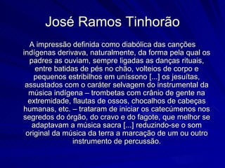 José Ramos Tinhorão
  A impressão definida como diabólica das canções
indígenas derivava, naturalmente, da forma pela qual os
  padres as ouviam, sempre ligadas as danças rituais,
    entre batidas de pés no chão, volteios de corpo e
    pequenos estribilhos em uníssono [...] os jesuítas,
 assustados com o caráter selvagem do instrumental da
  música indígena – trombetas com crânio de gente na
  extremidade, flautas de ossos, chocalhos de cabeças
humanas, etc. – trataram de iniciar os catecúmenos nos
segredos do órgão, do cravo e do fagote, que melhor se
   adaptavam a música sacra [...] reduzindo-se o som
 original da música da terra a marcação de um ou outro
                instrumento de percussão.
 