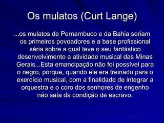 Os mulatos (Curt Lange)
...os mulatos de Pernambuco e da Bahia seriam
   os primeiros povoadores e a base profissional
       séria sobre a qual teve o seu fantástico
  desenvolvimento a atividade musical das Minas
 Gerais...Esta emancipação não foi possível para
  o negro, porque, quando ele era treinado para o
  exercício musical, com a finalidade de integrar a
    orquestra e o coro dos senhores de engenho
         não saía da condição de escravo.
 