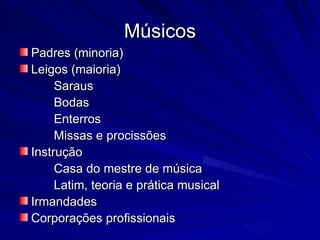 Músicos
Padres (minoria)
Leigos (maioria)
     Saraus
     Bodas
     Enterros
     Missas e procissões
Instrução
     Casa do mestre de música
     Latim, teoria e prática musical
Irmandades
Corporações profissionais
 
