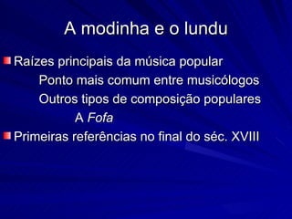 A modinha e o lundu
Raízes principais da música popular
    Ponto mais comum entre musicólogos
    Outros tipos de composição populares
           A Fofa
Primeiras referências no final do séc. XVIII
 