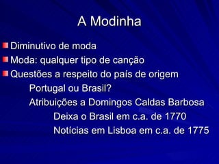 A Modinha
Diminutivo de moda
Moda: qualquer tipo de canção
Questões a respeito do país de origem
    Portugal ou Brasil?
    Atribuições a Domingos Caldas Barbosa
          Deixa o Brasil em c.a. de 1770
          Notícias em Lisboa em c.a. de 1775
 