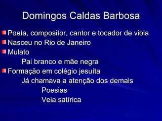 Domingos Caldas Barbosa
Poeta, compositor, cantor e tocador de viola
Nasceu no Rio de Janeiro
Mulato
    Pai branco e mãe negra
Formação em colégio jesuíta
    Já chamava a atenção dos demais
          Poesias
          Veia satírica
 
