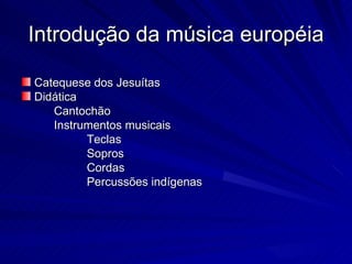 Introdução da música européia

Catequese dos Jesuítas
Didática
   Cantochão
   Instrumentos musicais
         Teclas
         Sopros
         Cordas
         Percussões indígenas
 