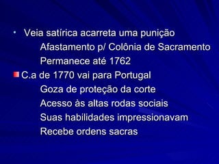 • Veia satírica acarreta uma punição
     Afastamento p/ Colônia de Sacramento
     Permanece até 1762
 C.a de 1770 vai para Portugal
     Goza de proteção da corte
     Acesso às altas rodas sociais
     Suas habilidades impressionavam
     Recebe ordens sacras
 