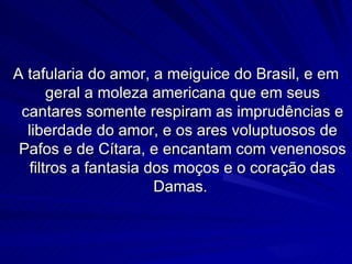 A tafularia do amor, a meiguice do Brasil, e em
       geral a moleza americana que em seus
 cantares somente respiram as imprudências e
  liberdade do amor, e os ares voluptuosos de
 Pafos e de Cítara, e encantam com venenosos
   filtros a fantasia dos moços e o coração das
                       Damas.
 