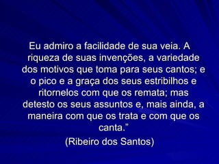 Eu admiro a facilidade de sua veia. A
 riqueza de suas invenções, a variedade
dos motivos que toma para seus cantos; e
  o pico e a graça dos seus estribilhos e
    ritornelos com que os remata; mas
detesto os seus assuntos e, mais ainda, a
 maneira com que os trata e com que os
                   canta.”
           (Ribeiro dos Santos)
 