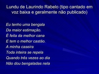 Lundu de Laurindo Rabelo (tipo cantado em
  voz baixa e geralmente não publicado)

Eu tenho uma bengala
Da maior estimação.
É feita da melhor cana
E tem o melhor castão.
A minha caseira
Toda inteira se repela
Quando três vezes ao dia
Não dou bengaladas nela
 