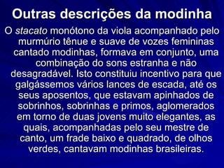 Outras descrições da modinha
O stacato monótono da viola acompanhado pelo
   murmúrio tênue e suave de vozes femininas
  cantado modinhas, formava em conjunto, uma
       combinação do sons estranha e não
 desagradável. Isto constituiu incentivo para que
  galgássemos vários lances de escada, até os
   seus aposentos, que estavam apinhados de
   sobrinhos, sobrinhas e primos, aglomerados
   em torno de duas jovens muito elegantes, as
     quais, acompanhadas pelo seu mestre de
    canto, um frade baixo e quadrado, de olhos
      verdes, cantavam modinhas brasileiras.
 