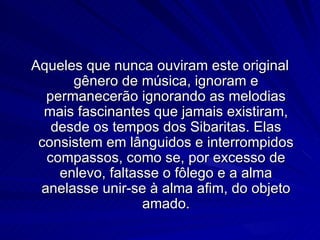 Aqueles que nunca ouviram este original
      gênero de música, ignoram e
  permanecerão ignorando as melodias
  mais fascinantes que jamais existiram,
   desde os tempos dos Sibaritas. Elas
 consistem em lânguidos e interrompidos
  compassos, como se, por excesso de
    enlevo, faltasse o fôlego e a alma
 anelasse unir-se à alma afim, do objeto
                  amado.
 